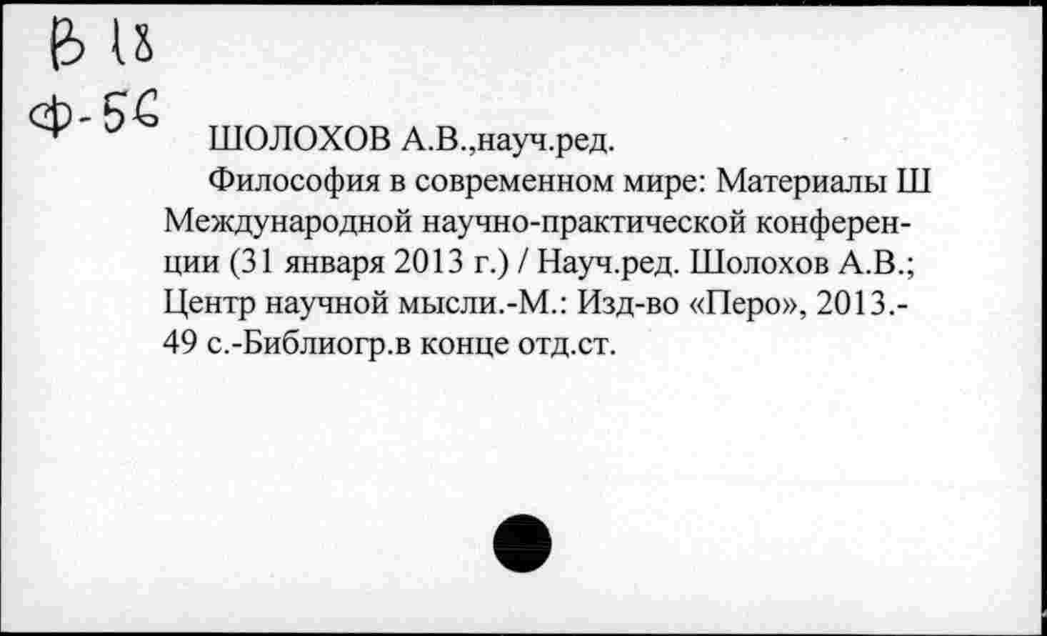 ﻿ШОЛОХОВ А.В.,науч.ред.
Философия в современном мире: Материалы Ш Международной научно-практической конференции (31 января 2013 г.) / Науч.ред. Шолохов А.В.; Центр научной мысли.-М.: Изд-во «Перо», 2013.-49 с.-Библиогр.в конце отд.ст.